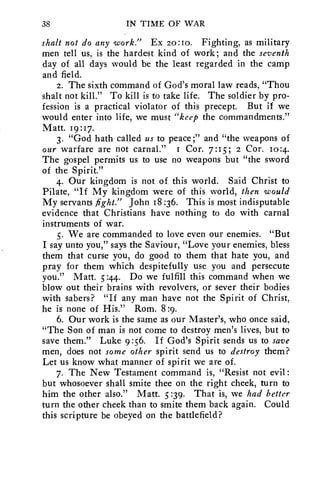 38 IN TIME OF WAR 
shalt not do any work." Ex 20:10. Fighting, as military 
men tell us, is the hardest kind of work; and the seventh 
day of all days would be the least regarded in the camp 
and field. 
2. The sixth command of God's moral law reads, "Thou 
shalt not kill." To kill is to take life. The soldier by pro-fession 
is a practical violator of this precept. But if we 
would enter into life, we must "keep the commandments." 
Matt. 19:17. 
3. "God hath called us to peace;" and "the weapons of 
our warfare are not carnal." r Cor. 7:15; z Cor. 10:4. 
The gospel permits us to use no weapons but "the sword 
of the Spirit." 
4. Our kingdom is not of this world. Said Christ to 
Pilate, "If My kingdom were of this world, then would 
My servants fight." John 18 :36. This is most indisputable 
evidence that Christians have nothing to do with carnal 
instruments of war. 
5. We are commanded to love even our enemies. "But 
I say unto you," says the Saviour, "Love your enemies, bless 
them that curse you, do good to them that hate you, and 
pray for them which despitefully use you and persecute 
you." Matt. 5:44. Do we fulfill this command when we 
blow out their brains with revolvers, or sever their bodies 
with sabers? "If any man have not the Spirit of Christ, 
he is none of His." Rom. 8:9. 
6. Our work is the same as our Master's, who once said, 
"The Son of man is not come to destroy men's lives, but to 
save them." Luke 9:56. If God's Spirit sends us to save 
men, does not some other spirit send us to destroy them? 
Let us know what manner of spirit we are of. 
7. The New Testament command is, "Resist not evil: 
but whosoever shall smite thee on the right cheek, turn to 
him the other also." Matt. 5 :39. That is, we had better 
turn the other cheek than to smite them back again. Could 
this scripture be obeyed on the battlefield? 
 