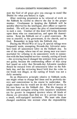 CANADA EXEMPTS NONCOMBATANTS 339 
may the God of all grace give you courage to stand like 
Daniel for what you believe is right. 
After receiving permission to be relieved of work on 
the Sabbath be careful to observe the day in the proper 
manner. Carelessness in keeping the Sabbath will be 
quickly observed by the intelligent, alert officer or superin-tendent. 
He will not respect the plea of conscientiousness 
in such a case. Conduct of this kind will bring discredit 
upon those who are conscientious, and upon the denomi-nation. 
Keep the Sabbath out of a good conscience. Be 
true to yourself, to the government, to the church, and to 
God. Remember to keep holy the Sabbath day. 
During the World War of 1914-18, special rulings were 
frequently made, exempting Seventh-day Adventist mem-bers 
from all unnecessary labor on the Sabbath day. In 
one of the camps, where one of our young men was court-martialed 
for refusing to do unnecessary work in connec-tion 
with the base hospital service—namely, cutting of brush 
—the reviewing board changed the sentence from guilty to 
not guilty, because the commanding officer of that camp 
had issued an order that Seventh-day Adventist members 
should be excused from all unnecessary labor on the Sab-bath 
day, and the reviewing board held that the order to 
cut brush was illegal, as the cutting of brush was not a 
daily necessity. 
As an illustrative principle relative to Sabbath work, 
one might refuse to change bed linen and be perfectly sin-cere 
and conscientious in the course he undertakes. He 
might reason that he would not do this kind of service in 
his own home on the Sabbath day. But the dangers of 
infection and contagion arising from insanitary conditions 
are far greater in congested quarters where all kinds of 
disease are prevalent, than they are in a private home or 
a small, well-equipped institution. We must take these 
changed conditions into account when the responsibility 
 