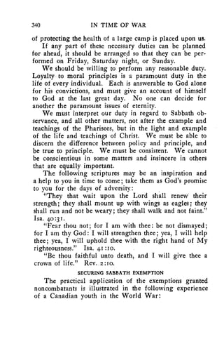 340 IN TIME OF WAR 
of protecting the health of a large camp is placed upon us. 
If any part of these necessary duties can be planned 
for ahead, it should be arranged so that they can be per-formed 
on Friday, Saturday night, or Sunday. 
We should be willing to perform any reasonable duty. 
Loyalty to moral principles is a paramount duty in the 
life of every individual. Each is answerable to God alone 
for his convictions, and must give an account of himself 
to God at the last great day. No one can decide for 
another the paramount issues of eternity. 
We must interpret our duty in regard to Sabbath ob-servance, 
and all other matters, not after the example and 
teachings of the Pharisees, but in the light and example 
of the life and teachings of Christ. We must be able to 
discern the difference between policy and principle, and 
be true to principle. We must be consistent. We cannot 
be conscientious in some matters and insincere in others 
that are equally important. 
The following scriptures may be an inspiration and 
a help to you in time to come; take them as God's promise 
to you for the days of adversity: 
"They that wait upon the Lord shall renew their 
strength; they shall mount up with wings as eagles; they 
shall run and not be weary; they shall walk and not faint." 
Isa. 40 :3 1. 
"Fear thou not; for I am with thee: be not dismayed; 
for I am thy God: I will strengthen thee; yea, I will help 
thee; yea, I will uphold thee with the right hand of My 
righteousness." Isa. 41:ro. 
"Be thou faithful unto death, and I will give thee a 
crown of life." Rev. 2:10. 
SECURING SABBATH EXEMPTION 
The practical application of the exemptions granted 
noncombatants is illustrated in the following experience 
of a Canadian youth in the World War: 
 