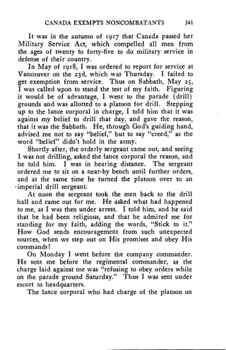 CANADA EXEMPTS NONCOMBATANTS 341 
It was in the autumn of 1917 that Canada passed her 
Military Service Act, which compelled all men from 
the ages of twenty to forty-five to do military service in 
defense of their country. 
In May of 1918, I was ordered to report for service at 
Vancouver on the 23d, which was Thursday. I failed to 
get exemption from service. Thus on Sabbath, May 25, 
I was called upon to stand the test of my faith. Figuring 
it would be of advantage, I went to the parade (drill) 
grounds and was allotted to a platoon for drill. Stepping 
up to the lance corporal in charge, I told him that it was 
against my belief to drill that day, and gave the reason, 
that it was the Sabbath. He, through God's guiding hand, 
advised me not to say "belief," but to say "creed," as the 
word "belief" didn't hold in the army. 
Shortly after, the orderly sergeant came out, and seeing 
I was not drilling, asked the lance corporal the reason, and 
he told him. I was in hearing distance. The sergeant 
ordered me to sit on a near-by bench until further orders, 
and at the same time he turned the platoon over to an 
• imperial drill sergeant. 
At noon the sergeant took the men back to the drill 
hall and came out for me. He asked what had happened 
to me, as I was then under arrest. I told him, and he said 
that he had been religious, and that he admired me for 
standing for my faith, adding the words, "Stick to it." 
How God sends encouragement from such unexpected 
sources, when we step out on His promises and obey His 
commands! 
On Monday I went before the company commander. 
He sent me before the regimental commander, as the 
charge laid against me was "refusing to obey orders while 
on the parade ground Saturday." Thus I was sent under 
escort to headquarters. 
The lance corporal who had charge of the platoon on 
 