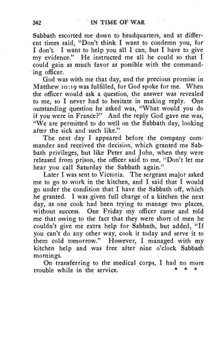 342 IN TIME OF WAR 
Sabbath escorted me down to headquarters, and at differ-ent 
times said, "Don't think I want to condemn you, for 
I don't. I want to help you all I can, but I have to give 
my evidence." He instructed me all he could so that I 
could gain as much favor as possible with the command-ing 
officer. 
God was with me that day, and the precious promise in 
Matthew io:19 was fulfilled, for God spoke for me. When 
the officer would ask a question, the answer was revealed 
to me, so I never had to hesitate in making reply. One 
outstanding question he asked was, "What would you do 
if you were in France?" And the reply God gave me was, 
"We are permitted to do well on the Sabbath day, looking 
after the sick and such like." 
The next day I appeared before the company com-mander 
and received the decision, which granted me Sab-bath 
privileges, but like Peter and John, when they were 
released from prison, the officer said to me, "Don't let me 
hear you call Saturday the Sabbath again." 
Later I was sent to Victoria. The sergeant major asked 
me to go to work in the kitchen, and I said that I would 
go under the condition that I have the Sabbath off, which 
he granted. I was given full charge of a kitchen the next 
day, as one cook had been trying to manage two places, 
without success. One Friday my officer came and told 
me that owing to the fact that they were short of men he 
couldn't give me extra help for Sabbath, but added, "If 
you can't do any other way, cook it today and serve it to 
them cold tomorrow." However, I managed with my 
kitchen help and was free after nine o'clock Sabbath 
mornings. 
On transferring to the medical corps, I had no more 
trouble while in the service. * * * 
 