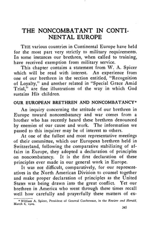 THE NONCOMBATANT IN CONTI-NENTAL 
EUROPE 
THE various countries in Continental Europe have held 
for the most part very strictly to military requirements. 
In some instances our brethren, when called to training; 
have received exemption from military service. 
This chapter contains a statement from W. A. Spicer 
which will be read with interest. An experience from 
one of our brethren in the section entitled, "Recognition 
of Loyalty," and another related in "Special Grace Amid 
Trial," are fine illustrations of the way in which God 
sustains His children. 
OUR EUROPEAN BRETHREN AND NONCOMBATANCY* 
An inquiry concerning the attitude of our brethren in 
Europe toward noncombatancy and war comes from a 
brother who has recently heard these brethren denounced 
by enemies of our cause and work. The information we 
passed to this inquirer may be of interest to others. 
At one of the fullest and most representative meetings 
of their committee, which our European brethren held in 
Switzerland, following the comparative stabilizing of af-fairs 
in Europe, they adopted a declaration of principles 
on noncombatancy. It is the first declaration of these 
principles ever made in our general work in Europe. 
It was not difficult, comparatively, for our represent-atives 
in the North American Division to counsel together 
and make proper declaration of principles as the United 
States was being drawn into the great conflict. Yet our 
brethren in America who went through these times recall 
well how carefully and prayerfully these matters of ex- 
* William A. Spicer, President of General Conference, in the Review and Herald, 
March 6, 1924. 
345 
 