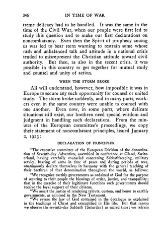 346 IN TIME OF WAR 
treme delicacy had to be handled. It was the same in the 
time of the Civil War, when our people were first led to 
study this question and to make our first declarations on 
noncombatancy. Even then the Spirit of prophecy among 
us was led to bear stern warning to restrain some whose 
rash and unbalanced talk and attitude in a national crisis 
tended to misrepresent the Christian attitude toward civil 
authority. But then, as also in the recent crisis, it was 
possible in this country to get together for mutual study 
and counsel and unity of action. 
WHEN THE STORM BROKE 
All will understand, however, how impossible it was in 
Europe to secure any such opportunity for counsel or united 
study. The storm broke suddenly, and in many parts, work-ers 
even in the same country were unable to counsel with 
one another. Even now, in some parts, where delicate 
situations still exist, our brethren need special wisdom and 
judgment in handling such declarations. From the min-utes 
of the European committee's proceedings, we copy 
their statement of noncombatant principles, issued January 
2, 1923 : 
DECLARATION OF PRINCIPLES 
"The executive committee of the European Division of the denomina-tion 
of Seventh-day Adventists, assembled in conference at Gland, Switz-erland, 
having carefully counseled concerning Sabbathkeeping, military 
service, bearing of arms in time of peace and during periods of war, 
unanimously declare themselves in harmony with the general teaching of 
their brethren of that denomination throughout the world, as follows: 
"We recognize earthly governments as ordained of God for the purpose 
of securing to their people the blessings of order, justice, and tranquillity; 
that in the exercise of their legitimate functions such governments should 
receive the loyal support of their citizens. 
"We assert the justice of rendering tribute, custom, and honor to earthly 
governments, as enjoined in the New Testament. 
"We revere the law of God contained in the decalogue as explained 
in the teachings of Christ and exemplified in His life. For that reason 
we observe the seventh-day Sabbath (Saturday) as sacred time; we refrain 
 