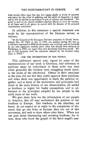 THE NONCOMBATANT IN EUROPE 347 
from secular labor upon that day, but engage gladly in works of necessity 
and mercy for the relief of suffering and the uplift of humanity; in peace 
and in war we decline to participate in acts of violence and bloodshed. 'We 
grant to each of our church members absolute liberty to serve his country, 
at all times and in all places, in accord with the dictates of his personal 
conscientious conviction." 
In addition to this statement a special statement was 
made by the representatives of the German unions, as 
follows : 
"At the Council of the European Division committee in Gland, Switz-erland, 
Dec. 27, 1922, to Jan. 2, 1923, our position during the war as 
it had been expressed in different documents was reviewed, and we herewith 
by our own signatures confirm anew, what had already been declared at 
Friedensau in 1920, our regret that such documents had been issued. We 
are in full harmony with the statement adopted by the Council today 
[Jan. 2, 1923]." 
FOR THE INFORMATION OF OUR PEOPLE 
This additional special note, signed by some of the 
representatives of our work in Germany, had reference to 
positions taken by individuals in those early war days 
when generally the workers were struggling much alone, 
in the midst of the whirlwind. Others of their associates 
at the time did not feel they could approve these positions, 
and when there was opportunity to study the question to-gether, 
and to learn of the declaration and principles laid 
down in the early history of our denomination, all united 
as brethren in regret for faulty conceptions, and in ad-herence 
to the principles adopted by our people in the 
early years of our work. 
We give these facts for the information of our people 
in America, that all may understand the position of our 
brethren in Europe. Our brethren in the churches, we 
know, do not expect us to reply to the complaints of ele-ments 
that go out from us because they are not of this 
movement, and seek to draw others after them. When any 
one goes about denouncing and accusing brethren, far or 
near, those who know the gospel of the third angel's mes- 
 