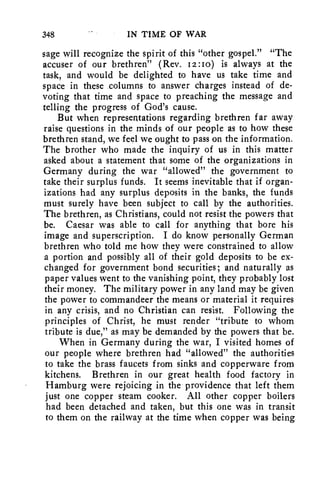 348 IN TIME OF WAR 
sage will recognize the spirit of this "other gospel." "The 
accuser of our brethren" (Rev. 12:1o) is always at the 
task, and would be delighted to have us take time and 
space in these columns to answer charges instead of de-voting 
that time and space to preaching the message and 
telling the progress of God's cause. 
But when representations regarding brethren far away 
raise questions in the minds of our people as to how these 
brethren stand, we feel we ought to pass on the information. 
The brother who made the inquiry of us in this matter 
asked about a statement that some of the organizations in 
Germany during the war "allowed" the government to 
take their surplus funds. It seems inevitable that if organ-izations 
had any surplus deposits in the banks, the funds 
must surely have been subject to call by the authorities. 
The brethren, as Christians, could not resist the powers that 
be. Caesar was able to call for anything that bore his 
image and superscription. I do know personally German 
brethren who told me how they were constrained to allow 
a portion and possibly all of their gold deposits to be ex-changed 
for government bond securities; and naturally as 
paper values went to the vanishing point, they probably lost 
their money. The military power in any land may be given 
the power to commandeer the means or material it requires 
in any crisis, and no Christian can resist. Following the 
principles of Christ, he must render "tribute to whom 
tribute is due," as may be demanded by the powers that be. 
When in Germany during the war, I visited homes of 
our people where brethren had "allowed" the authorities 
to take the brass faucets from sinks and copperware from 
kitchens. Brethren in our great health food factory in 
Hamburg were rejoicing in the providence that left them 
just one copper steam cooker. All other copper boilers 
had been detached and taken, but this one was in transit 
to them on the railway at the time when copper was being 
 