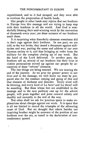 THE NONCOMBATANT IN EUROPE 349 
requisitioned, and so it had escaped, and they were able 
to continue the preparation of health foods. 
Our people in other lands may rejoice that our brethren 
in Europe love this message and are trying to keep step 
with their brethren in all the world. And God is won-derfully 
blessing their soul-winning work by the conversion 
of thousands every year; yet these accusers of our brethren 
assail them. 
It is surprising what disorderly elements sometimes did 
in their rage against their brethren. In one part, we are 
told, as the war broke, they issued a document against mili-tarism 
and war, putting the name and address of our own 
German society to it, and thus bringing an order from the 
military for the complete closing up of our work. But 
the hand of the Lord delivered. In another part, the 
brethren tell us, several of our brethren lost their lives in 
violent persecutions stirred up against our people by ac-cusations 
of these "reform" elements. 
The last things are being enacted. We are nearing the 
end of the journey. As we pray for greater power in our 
lives and in the message, we well know we must be pre-pared 
also for the constant coming and going of this and 
that element of darkness and disorder. Every wind will 
be blowing, and every kind of Lo here! and Lo there! will 
be sounding. But those whose feet are established in the 
message and in the sure pathway cast up for the advent 
people, will press together and press onward calmly and 
steadily and earnestly to the end of the way. 
Not often shall we ask for precious space to make ex-planations 
about charges against our work. It is space that 
is all too limited to record the triumphs of the advancing 
cause of God. But we thought that others besides our 
inquiring brother might be unaware of the position of our 
brethren over the sea, as stated in the declaration of non-combatancy 
quoted. 
 