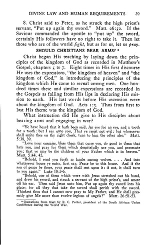 DIVINE LAW AND HUMAN REQUIREMENTS 39 
8. Christ said to Peter, as he struck the high priest's 
servant, "Put up again thy sword." Matt. 26:52. If the 
Saviour commanded the apostle to "put up" the sword, 
certainly His followers have no right to take it. Then let 
those who are of the world fight, but as for us, let us pray. 
SHOULD CHRISTIANS BEAR ARMS? * 
Christ began His teaching by laying down the prin-ciples 
of the kingdom of God as recorded in Matthew's 
Gospel, chapters 5 to 7. Eight times in His first discourse 
He uses the expressions, "the kingdom of heaven" and "the 
kingdom of God," in introducing the principles of the 
kingdom which He came to reveal among men. One hun-dred 
times these and similar expressions are recorded in 
the Gospels as falling from His lips in declaring His mis-sion 
to earth. His last words before His ascension were 
about the kingdom of God. Acts 1:3. Thus from first to 
last His theme was the kingdom of God. 
What instruction did He give to His disciples about 
bearing arms and engaging in war? 
"Ye have heard that it hath been said, An eye for an eye, and a tooth 
for a tooth: but I say unto you, That ye resist not evil: but whosoever 
shall smite thee on thy right cheek, turn to him the other also." Matt. 
5:38, 39. 
"Love your enemies, bless them that curse you, do good to them that 
hate you, and pray for them which despitefully use you, and persecute 
you; that ye may be the children of your Father which is in heaven." 
Matt. 5:44, 45. 
"Behold, I send you forth as lambs among wolves. . . . And into 
whatsoever house ye enter, first say, Peace be to this house. And if the 
son of peace be there, your peace shall rest upon it: if not, it shall turn 
to you again." Luke 10:3-6. 
"Behold, one of them which were with Jesus stretched out his hand, 
and drew his sword, and struck a servant of the high priest's, and smote 
off his ear. Then said Jesus unto him, Put up again thy sword into his 
place: for all they that take the sword shall perish with the sword. 
Thinkest thou that I cannot now pray to My Father, and He shall pres-ently 
give Me more than twelve legions of angels?" Matt. 26:51-53. 
* Quotations from tract by R. C. Porter, president of the South African Union 
Conference during the World War. 
 