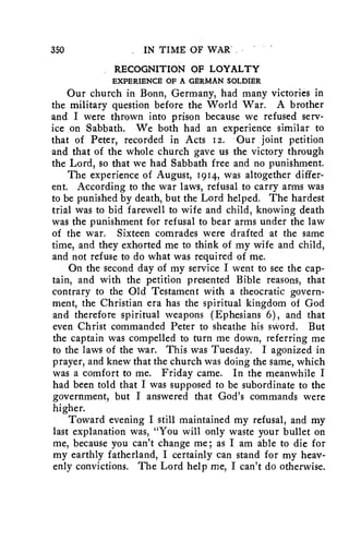 350 IN TIME OF WAR' 
RECOGNITION OF LOYALTY 
EXPERIENCE OF A GERMAN SOLDIER 
Our church in Bonn, Germany, had many victories in 
the military question before the World War. A brother 
and I were thrown into prison because we refused serv-ice 
on Sabbath. We both had an experience similar to 
that of Peter, recorded in Acts 12. Our joint petition 
and that of the whole church gave us the victory through 
the Lord, so that we had Sabbath free and no punishment. 
The experience of August, 1914, was altogether differ-ent. 
According to the war laws, refusal to carry arms was 
to be punished by death, but the Lord helped. The hardest 
trial was to bid farewell to wife and child, knowing death 
was the punishment for refusal to bear arms under the law 
of the war. Sixteen comrades were drafted at the same 
time, and they exhorted me to think of my wife and child, 
and not refuse to do what was required of me. 
On the second day of my service I went to see the cap-tain, 
and with the petition presented Bible reasons, that 
contrary to the Old Testament with a theocratic govern-ment, 
the Christian era has the spiritual kingdom of God 
and therefore spiritual weapons (Ephesians 6), and that 
even Christ commanded Peter to sheathe his sword. But 
the captain was compelled to turn me down, referring me 
to the laws of the war. This was Tuesday. I agonized in 
prayer, and knew that the church was doing the same, which 
was a comfort to me. Friday came. In the meanwhile I 
had been told that I was supposed to be subordinate to the 
government, but I answered that God's commands were 
higher. 
Toward evening I still maintained my refusal, and my 
last explanation was, "You will only waste your bullet on 
me, because you can't change me; as I am able to die for 
my earthly fatherland, I certainly can stand for my heav-enly 
convictions. The Lord help me, I can't do otherwise. 
 