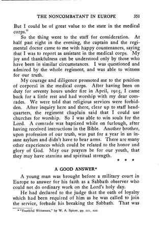THE NONCOMBATANT IN EUROPE 351 
But I could be of great value to the state in the medical 
corps." 
So the thing went to the staff for consideration. At 
half past eight in the evening, the captain and the regi-mental 
doctor came to me with happy countenances, saying 
that I was to report as assistant in the medical corps. My 
joy and thankfulness can be understood only by those who 
have been in similar circumstances. I was questioned and 
admired by the whole regiment, and was able to witness 
for our truth. 
My courage and diligence promoted me to the position 
of corporal in the medical corps. After having been on 
duty for seventy hours under fire in April, 1915, I came 
back for a little rest and had worship with my dear com-rades. 
We were told that religious services were forbid-den. 
After inquiry here and there, clear up to staff head-quarters, 
the regiment chaplain said that I could use 
churches for worship. So I was able to win souls for the 
Lord. A comrade was baptized while on furlough, after 
having received instructions in the Bible. Another brother, 
upon profession of our truth, was put for a year in an in-sane 
asyluM and didn't have to bear arms. There are many 
other experiences which could be related to the honor and 
glory of God. May our prayers be for our youth, that 
they may have stamina and spiritual strength. 
* * * 
A GOOD ANSWER* 
A young man was brought before a military court in 
Europe to answer for his faith as a Sabbath observer who 
could not do ordinary work on the Lord's holy day. 
He had declared to the judge that the oath of loyalty 
which had been required of him as he was called to join 
the service, forbade his breaking the Sabbath. That was 
* "Youthful Witnesses," by W. A. Spicer, pp. 221, 222. 
 