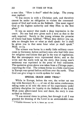 352 IN TIME OF WAR 
a new idea. "How is that?" asked the judge. The young 
man replied: 
"I was sworn in with a Christian oath, and therefore 
cannot be under an obligation to violate the command-ments 
of God and work on the Sabbath. One must regard 
God as the highest authority and obey Him in the first 
place." 
It was an answer that made a deep impression in the 
court. No one had ever given such a turn as that to the 
oath required. Surely to the young witness the promise 
of Christ had been fulfilled: "When they deliver you up, 
take no thought how or what ye shall speak : for it shall 
be given you in that same hour what ye shall speak." 
Matt. to:19. 
The witness was borne in a stuffy little military court-room 
in Germany, before military men who had little time 
for religious convictions that got in the way of regulations. 
But the newspapers were represented there; and as the 
wires and the mails took up the story, that young man's 
testimony was reprinted in the press of four continents. 
The quotation given above was taken from a Chicago paper, 
reporting the trial. The witness borne in a little courtroom 
in Europe was spread before millions over the earth. Thus 
God can give wings to words spoken for truth. 
SPECIAL GRACE AMID TRIAL* 
While in Europe, before the war, the writer sat one 
day with Secretary R , of one of the union conferences, 
taking notes as he told the story of his experiences under 
military discipline for loyalty to the Sabbath of the Lord. 
With notes abbreviated here and there, the story is tran-scribed 
as follows: 
"I was several times in prison, but through it all I was 
granted the blessing of the Lord in an unmistakable man- 
* "Youthful Witnesses," by W. A. Spicer, pp. 197-2o6. 
 