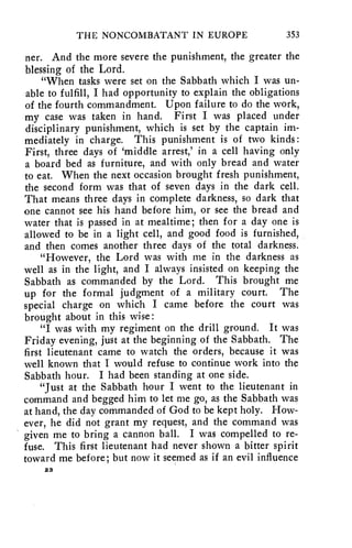 THE NONCOMBATANT IN EUROPE 353 
ner. And the more severe the punishment, the greater the 
blessing of the Lord. 
"When tasks were set on the Sabbath which I was un-able 
to fulfill, I had opportunity to explain the obligations 
of the fourth commandment. Upon failure to do the work, 
my case was taken in hand. First I was placed under 
disciplinary punishment, which is set by the captain im-mediately 
in charge. This punishment is of two kinds : 
First, three days of 'middle arrest,' in a cell having only 
a board bed as furniture, and with only bread and water 
to eat. When the next occasion brought fresh punishment, 
the second form was that of seven days in the dark cell. 
That means three days in complete darkness, so dark that 
one cannot see his hand before him, or see the bread and 
water that is passed in at mealtime; then for a day one is 
allowed to be in a light cell, and good food is furnished, 
and then comes another three days of the total darkness. 
"However, the Lord was with me in the darkness as 
well as in the light, and I always insisted on keeping the 
Sabbath as commanded by the Lord. This brought me 
up for the formal judgment of a military court. The 
special charge on which I came before the court was 
brought about in this wise: 
"I was with my regiment on the drill ground. It was 
Friday evening, just at the beginning of the Sabbath. The 
first lieutenant came to watch the orders, because it was 
well known that I would refuse to continue work into the 
Sabbath hour. I had been standing at one side. 
"Just at the Sabbath hour I went to the lieutenant in 
command and begged him to let me go, as the Sabbath was 
at hand, the day commanded of God to be kept holy. How-ever, 
he did not grant my request, and the command was 
given me to bring a cannon ball. I was compelled to re-fuse. 
This first lieutenant had never shown a bitter spirit 
toward me before; but now it seemed as if an evil influence 
23 
 