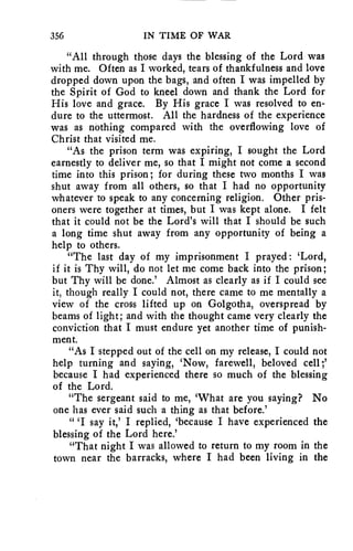 356 IN TIME OF WAR 
"All through those days the blessing of the Lord was 
with me. Often as I worked, tears of thankfulness and love 
dropped down upon the bags, and often I was impelled by 
the Spirit of God to kneel down and thank the Lord for 
His love and grace. By His grace I was resolved to en-dure 
to the uttermost. All the hardness of the experience 
was as nothing compared with the overflowing love of 
Christ that visited me. 
"As the prison term was expiring, I sought the Lord 
earnestly to deliver me, so that I might not come a second 
time into this prison; for during these two months I was 
shut away from all others, so that I had no opportunity 
whatever to speak to any concerning religion. Other pris-oners 
were together at times, but I was kept alone. I felt 
that it could not be the Lord's will that I should be such 
a long time shut away from any opportunity of being a 
help to others. 
"The last day of my imprisonment I prayed : 'Lord, 
if it is Thy will, do not let me come back into the prison; 
but Thy will be done.' Almost as clearly as if I could see 
it, though really I could not, there came to me mentally a 
view of the cross lifted up on Golgotha, overspread by 
beams of light; and with the thought came very clearly the 
conviction that I must endure yet another time of punish-ment. 
"As I stepped out of the cell on my release, I could not 
help turning and saying, 'Now, farewell, beloved cell ;' 
because I had experienced there so much of the blessing 
of the Lord. 
"The sergeant said to me, 'What are you saying? No 
one has ever said such a thing as that before.' 
" 'I say it,' I replied, 'because I have experienced the 
blessing of the Lord here.' 
"That night I was allowed to return to my room in the 
town near the barracks, where I had been living in the 
 
