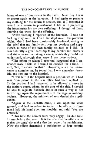 THE NONCOMBATANT IN EUROPE 357 
home of one of our sisters in the faith. Next day I was 
to report again at the barracks. I had again to prepare 
my clothing for the return to service, and as I expected it 
would be a return to punishment, I felt as if preparing 
the instruments for my own suffering. I thought of Isaac 
carrying the wood for the offering. 
"Next morning I reported at the barracks. I was not 
looking very well, as I had not slept much the previous 
night; also I had been considerably burdened, owing to 
the grief that my family felt over my conduct and expe-rience, 
as none of my own family believed as I did. It 
was naturally a great hardship to my parents and brothers 
and sisters to see me taking a course which they could not 
understand, although they knew I was conscientious. 
"The officer to whom I reported, suggested that I an-nounce 
myself sick, so I would be excused for a time. I 
said, `No, I cannot do that.' However, when the doctor 
came to examine me, he found that I was somewhat fever-ish, 
and sent me to the hospital. 
"I was left in the hospital until a petition which I had 
sent from prison to the war office had been replied to. 
In the petition I had requested to be allowed to serve in 
the sanitary corps, where, in the care of the sick, I should 
be able to regulate Sabbath duties in such a way as not 
to infringe upon the requirements of the regular military 
regime. However, the minister of war denied the appli-cation. 
"Again as the Sabbath came, I was upon the drill 
ground, and had to refuse to serve. The officer in com-mand 
laid his hand upon my shoulder and said, 'You are 
arrested.' 
"This time the officers were very angry. In due time 
I came before the court. It is the rule that the officer who 
makes the complaint make also the request for punishment. 
Now the officer demanded a punishment of four months 
 