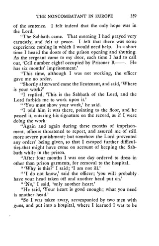 THE NONCOMBATANT IN EUROPE 359 
of the sentence. I felt indeed that the only hope was in 
the Lord. 
"The Sabbath came. That morning I had prayed very 
earnestly, and felt at peace. I felt that there was some 
experience coming in which I would need help. In a short 
time I heard the doors of the prison opening and shutting. 
As the sergeant came to my door, each time I had to call 
out, 'Cell number eight! occupied by Prisoner R . He 
has six months' imprisonment.' 
"This time, although I was not working, the officer 
gave me no order. 
"Shortly afterward came the lieutenant, and said, 'Where 
is your work?' 
"I replied, 'This is the Sabbath of the Lord, and the 
Lord forbids me to work upon it.' 
" 'You must show your work,' he said. 
"I told him it was there, pointing to the floor, and he 
passed it, entering his signature on the record, as if I were 
doing the work. 
"Again and again during these months of imprison-ment, 
officers threatened to report, and assured me of still 
more severe punishment; but somehow the Lord prevented 
any orders' being given, so that I escaped further difficul-tie“ 
hat might have come on account of keeping the Sab-bath 
while in the prison. 
"After four months I was one day ordered to dress in 
other than prison garments, for removal to the hospital. 
" 'Why is this?' I said; 'I am not ill.' 
" 'I do not know,' said the officer; 'you will probably 
have your head taken off and another head put on.' 
" 'No,' I said, 'only another heart.' 
"He said, 'Your heart is good enough; what you need 
is another head.' 
"So I was taken away, accompanied by two men with 
guns, and put into a hospital, where I learned I was to be 
 
