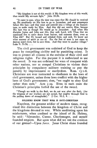 40 IN TIME OF WAR 
"My kingdom is not of this world: if My kingdom were of this world, 
then would My servants fight." John 18:36. 
"It came to pass, when the time was come that He should be received 
up, He steadfastly set His face to go to Jerusalem, and sent messengers 
before His face: and they went and entered into a village of the Samari-tans, 
to make ready for Him. And they did not receive Him, because 
His face was as though He would go to Jerusalem. And when His 
disciples James and John saw this, they said, Lord, wilt Thou that we 
command fire to come down from heaven, and consume them, even as 
Elias did? But He turned and rebuked them, and said, Ye know not 
what manner of spirit ye are of. For the Son of man is not come to 
destroy men's lives, but to save them. And they went to another village." 
Luke 9: 51-56. . . . 
The civil government was ordained of God to keep the 
peace by compelling civility and by punishing crime. It 
was to protect all citizens in the exercise of their civil and 
religious rights. For this purpose it is authorized to use 
the sword. It was not ordained for wars of conquest with 
other nations, nor to compel Christians to violate their 
principles by compulsory military training or pay the 
penalty by imprisonment or martyrdom. Rom. 13 :1-6. 
Christians are ever instructed to obedience to the laws of 
civil government, unless those laws conflict with the higher 
laws of God's government; then, "we ought to obey God 
rather than men." Acts :29. Even in such cases the 
Christian's principles forbid the use of the sword. 
"Though we walk in the flesh, we do not war after the flesh: (for 
the weapons of our warfare are not carnal, but mighty through God to 
the pulling down of strongholds)." 2 Cor. 10:3, 4. . . . 
SOLDIERS KNOW THAT WAR IS ANTI-CHRISTIAN 
Napoleon, the greatest soldier of modern times, recog-nized 
this distinction between the kingdom of Christ and 
the kingdoms devoted to war. While meditating upon his 
misfortunes, when confined to the island of St. Helena, 
he said : "Alexander, Caesar, Charlemagne, and myself 
founded empires. But upon what did we rest the creation 
of our genius?—Upon force. Jesus Christ alone founded 
 