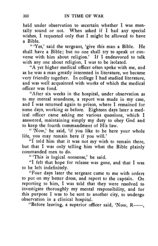 360 IN TIME OF WAR 
held under observation to ascertain whether I was men-tally 
sound or not. When asked if I had any special 
wishes, I requested only that I might be allowed to have 
a Bible. 
" 'Yes,' said the sergeant, 'give this man a Bible. He 
shall have a Bible; but no one shall try to speak or con-verse 
with him about religion.' If I endeavored to talk 
with any one about religion, I was to be isolated. 
"A yet higher medical officer often spoke with me, and 
as he was a man greatly interested in literature, we became 
very friendly together. In college I had studied literature, 
and was well acquainted with works of which the medical 
officer was fond. 
"After six weeks in the hospital, under observation as 
to my mental soundness, a report was made in my case, 
and I was returned again to prison, where I remained for 
some days, working as before. Eighteen days later a med-ical 
officer came asking me various questions, which I 
answered, maintaining simply my duty to obey God and 
to keep the fourth commandment of His law. 
" 'Now,' he said, `if you like to be here your whole 
life, you may remain here if you will.' 
"I told him that it was not my wish to remain there, 
but that I was only telling him what the Bible plainly 
commanded men to do. 
" 'This is logical nonsense,' he said. 
"I felt that hope for release was gone, and that I was 
to be left indefinitely. 
"Four days later the sergeant came to me with orders 
to put on my better dress, and report to the captain. On 
reporting to him, I was told that they were resolved to 
investigate thoroughly my mental responsibility, and for 
this purpose I was to be sent to another city, to undergo 
observation in a clinical hospital. 
"Before leaving, a superior officer said, 'Now, R 
 