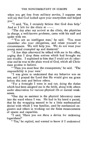 THE NONCOMBATANT IN EUROPE 361 
when you get free from military service, I suppose you 
will say that God looked upon your martyrdom and helped 
you.' 
"I said, 'Yes, I certainly believe that God does help.' 
And so I left for the clinic at 
"The day after my arrival at the clinic, the physician 
in charge, a well-known professor, came with his staff and 
spoke with me. 
"You are an intelligent man,' he said. 'You must 
remember also your obligations, and relate yourself to 
circumstances. We will help you. We do not want your 
young mind crumpled up and shattered.' 
"A few days afterward he talked with me in his office, 
urging that I drop these notions which had brought me 
into trouble. I explained to him that I could not do other-wise 
and be true to the plain word of God, which all Chris-tians 
profess to believe. 
" 'Then you must bear the consequences,' he said. 'The 
responsibility is your own.' 
"I was given to understand that my behavior was on 
test, and I prayed the Lord that He would give me grace 
before this man and before others. 
"For a fortnight I went in and out, doing the duties 
which had been assigned me in the fields, along with others 
under observation for various physical ills or mental weak-nesses. 
"One day an assistant in the physical laboratory came 
into the ward where I was. He had in his hand a parcel, 
that by the wrapping seemed to he a little mathematical 
device with which I was familiar, used by mechanical en-gineers 
and others in working out the finest measurements 
of spaces and capacities. 
"I said, 'Have you not there a device for reckoning 
logarithms?' 
" 'Yes,' he replied, and wanted to know if I understood 
 