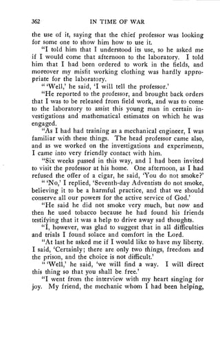 362 IN TIME OF WAR 
the use of it, saying that the chief professor was looking 
for some one to show him how to use it. 
"I told him that I understood its use, so he asked me 
if I would come that afternoon to the laboratory. I told 
him that I had been ordered to work in the fields, and 
moreover my misfit working clothing was hardly appro-priate 
for the laboratory. 
" 'Well,' he said, 'I will tell the professor.' 
"He reported to the professor, and brought back orders 
that I was to be released from field work, and was to come 
to the laboratory to assist this young man in certain in-vestigations 
and mathematical estimates on which he was 
engaged. 
"As I had had training as a mechanical engineer, I was 
familiar with these things. The head professor came also, 
and as we worked on the investigations and experiments, 
I came into very friendly contact with him. 
"Six weeks passed in this way, and I had been invited 
to visit the professor at his home. One afternoon, as I had 
refused the offer of a cigar, he said, 'You do not smoke?' 
" 'No,' I replied, 'Seventh-day Adventists do not smoke, 
believing it to be a harmful practice, and that we should 
conserve all our powers for the active service of God.' 
"He said he did not smoke very much, but now and 
then he used tobacco because he had found his friends 
testifying that it was a help to drive away sad thoughts.. 
"I, however, was glad to suggest that in all difficulties 
and trials I found solace and comfort in the Lord. 
"At last he asked me if I would like to have my liberty. 
I said, 'Certainly; there are only two things, freedom and 
the prison, and the choice is not difficult.' 
" 'Well,' he said, 'we will find a way. I will direct 
this thing so that you shall be, free.' 
"I went from the interview with my heart singing for 
joy. My friend, the mechanic whom I had been helping, 
 