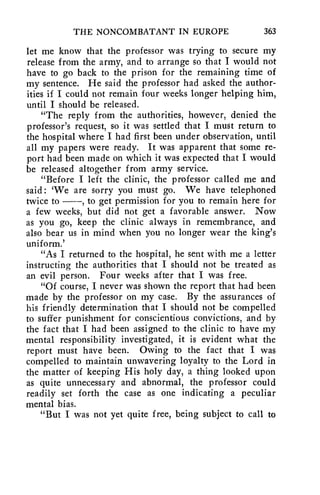 THE NONCOMBATANT IN EUROPE 363 
let me know that the professor was trying to secure my 
release from the army, and to arrange so that I would not 
have to go back to the prison for the remaining time of 
my sentence. He said the professor had asked the author-ities 
if I could not remain four weeks longer helping him, 
until I should be released. 
"The reply from the authorities, however, denied the 
professor's request, so it was settled that, I must return to 
the hospital where I had first been under observation, until 
all my papers were ready. It was apparent that some re-port 
had been made on which it was expected that I would 
be released altogether from army service. 
"Before I left the clinic, the professor called me and 
said: 'We are sorry you must go. We have telephoned 
twice to , to get permission for you to remain here for 
a few weeks, but did not get a favorable answer. Now 
as you go, keep the clinic always in remembrance, and 
also bear us in mind when you no longer wear the king's 
uniform.' 
"As I returned to the hospital, he sent with me a letter 
instructing the authorities that I should not be treated as 
an evil person. Four weeks after that I was free. 
"Of course, I never was shown the report that had been 
made by the professor on my case. By the assurances of 
his friendly determination that I should not be compelled 
to suffer punishment for conscientious convictions, and by 
the fact that I had been assigned to the clinic to have my 
mental responsibility investigated, it is evident what the 
report must have been. Owing to the fact that I was 
compelled to maintain unwavering loyalty to the Lord in 
the matter of keeping His holy day, a thing looked upon 
as quite unnecessary and abnormal, the professor could 
readily set forth the case as one indicating a peculiar 
mental bias. 
"But I was not yet quite free, being subject to call to 
 