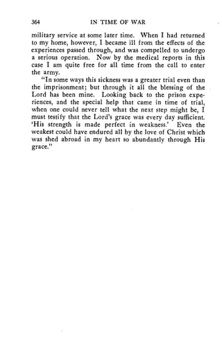364 IN TIME OF WAR 
military service at some later time. When I had returned 
to my home, however, I became ill from the effects of the 
experiences passed through, and was compelled to undergo 
a serious operation. Now by the medical reports in this 
case I am quite free for all time from the call to enter 
the army. 
"In some ways this sickness was a greater trial even than 
the imprisonment; but through it all the blessing of the 
Lord has been mine. Looking back to the prison expe-riences, 
and the special help that came in time of trial, 
when one could never tell what the next step might be, I 
must testify that the Lord's grace was every day sufficient. 
`His strength is made perfect in weakness.' Even the 
weakest could have endured all by the love of Christ which 
was shed abroad in my heart so abundantly through His 
grace." 
 