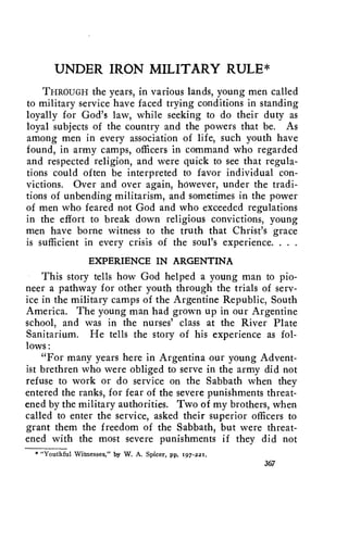 UNDER IRON MILITARY RULE* 
THROUGH the years, in various lands, young men called 
to military service have faced trying conditions in standing 
loyally for God's law, while seeking to do their duty as 
loyal subjects of the country and the powers that be. As 
among men in every association of life, such youth have 
found, in army camps, officers in command who regarded 
and respected religion, and were quick to see that regula-tions 
could often be interpreted to favor individual con-victions. 
Over and over again, however, under the tradi-tions 
of unbending militarism, and sometimes in the power 
of men who feared not God and who exceeded regulations 
in the effort to break down religious convictions, young 
men have borne witness to the truth that Christ's grace 
is sufficient in every crisis of the soul's experience. . . . 
EXPERIENCE IN ARGENTINA 
This story tells how God helped a young man to pio-neer 
a pathway for other youth through the trials of serv-ice 
in the military camps of the Argentine Republic, South 
America. The young man had grown up in our Argentine 
school, and was in the nurses' class at the River Plate 
Sanitarium. He tells the story of his experience as fol-lows: 
"For many years here in Argentina our young Advent-ist 
brethren who were obliged to serve in the army did not 
refuse to work or do service on the Sabbath when they 
entered the ranks, for fear of the severe punishments threat-ened 
by the military authorities. Two of my brothers, when 
called to enter the service, asked their superior officers to 
grant them the freedom of the Sabbath, but were threat-ened 
with the most severe punishments if they did not 
*"Youthful Witnesses," by W. A. Spicer, pp. 197-221. 
367 
 