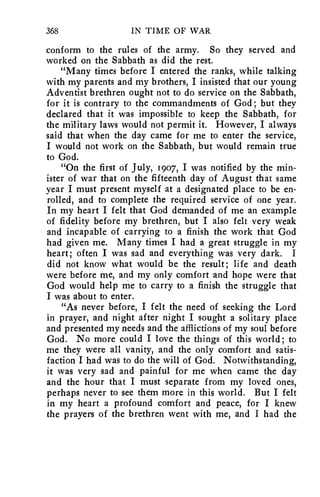 368 IN TIME OF WAR 
conform to the rules of the army. So they served and 
worked on the Sabbath as did the rest. 
"Many times before I entered the ranks, while talking 
with my parents and my brothers, I insisted that our young 
Adventist brethren ought not to do service on the Sabbath, 
for it is contrary to the commandments of God; but they 
declared that it was impossible to keep the Sabbath, for 
the military laws would not permit it. However, I always 
said that when the day came for me to enter the service, 
I would not work on the Sabbath, but would remain true 
to God. 
"On the first of July, 1907, I was notified by the min-ister 
of war that on the fifteenth day of August that same 
year I must present myself at a designated place to be en-rolled, 
and to complete the required service of one year. 
In my heart I felt that God demanded of me an example 
of fidelity before my brethren, but I also felt very weak 
and incapable of carrying to a finish the work that God 
had given me. Many times I had a great struggle in my 
heart; often I was sad and everything was very dark. I 
did not know what would be the result; life and death 
were before me, and my only comfort and hope were that 
God would help me to carry to a finish the struggle that 
I was about to enter. 
"As never before, I felt the need of seeking the Lord 
in prayer, and night after night I sought a solitary place 
and presented my needs and the afflictions of my soul before 
God. No more could I love the things of this world; to 
me they were all vanity, and the only comfort and satis-faction 
I had was to do the will of God. Notwithstanding, 
it was very sad and painful for me when came the day 
and the hour that I must separate from my loved ones, 
perhaps never to see them more in this world. But I felt 
in my heart a profound comfort and peace, for I knew 
the prayers of the brethren went with me, and I had the 
 