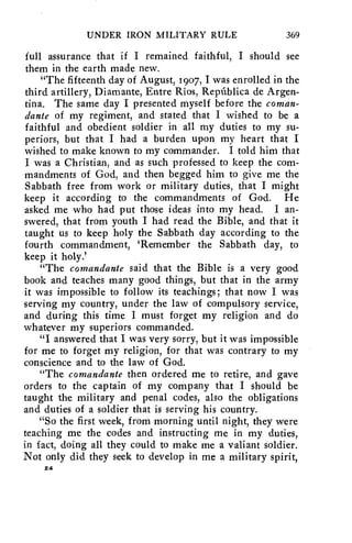 UNDER IRON MILITARY RULE 369 
full assurance that if I remained faithful, I should see 
them in the earth made new. 
"The fifteenth day of August, 1907, I was enrolled in the 
third artillery, Diamante, Entre Rios, Republica de Argen-tina. 
The same day I presented myself before the coman-dante 
of my regiment, and stated that I wished to be a 
faithful and obedient soldier in all my duties to my su-periors, 
but that I had a burden upon my heart that I 
wished to make known to my commander. I told him that 
I was a Christian, and as such professed to keep the com-mandments 
of God, and then begged him to give me the 
Sabbath free from work or military duties, that I might 
keep it according to the commandments of God. He 
asked me who had put those ideas into my head. I an-swered, 
that from youth I had read the Bible, and that it 
taught us to keep holy the Sabbath day according to the 
fourth commandment, 'Remember the Sabbath day, to 
keep it holy.' 
"The comandante said that the Bible is a very good 
book and teaches many good things, but that in the army 
it was impossible to follow its teachings; that now I was 
serving my country, under the law of compulsory service, 
and during this time I must forget my religion and do 
whatever my superiors commanded. 
"I answered that I was very sorry, but it was impossible 
for me to forget my religion, for that was contrary to my 
conscience and to the law of God. 
"The comandante then ordered me to retire, and gave 
orders to the captain of my company that I should be 
taught the military and penal codes, also the obligations 
and duties of a soldier that is serving his country. 
"So the first week, from morning until night, they were 
teaching me the codes and instructing me in my duties, 
in fact, doing all they could to make me a valiant soldier. 
Not only did they seek to develop in me a military spirit, 
24 
 