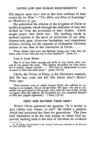 DIVINE LAW AND HUMAN REQUIREMENTS 41 
His empire upon love: and at this hour millions of men 
would die for Him."—"The Bible and Men of Learning," 
by Matthews, p. 342. 
He understood the relation of the kingdom of Christ to 
earthly kingdoms, which through the ambitions of men had 
drifted far from the principles of their Author. Christ 
taught peace; they teach war. His teaching stands in 
marked contrast to the spirit of militarism of our time. 
Sixteen-inch guns, 26,000-ton battleships, and compulsory 
military training are the response of professedly Christian 
nations of our time to this instruction of Christ. . . . 
"From whence come wars and fightings among you,? come they not 
hence, even of your lusts that war in your members?" James 4:1. 
Lust is from Satan. 
"But if ye have bitter envying and strife in your hearts, glory not, 
and lie not against the truth. This wisdom descendeth not from above, 
but is earthly, sensual, devilish. . . . The fruit of righteousness is sown 
in peace of them that make peace." James 3:14-18. 
Christ, the Prince of Peace, is the Christian's example. 
Did He bear arms and kill His fellow men?—Never! 
Peter says: 
"Even hereunto were ye called: because Christ also suffered for us, 
leaving us an example, that ye should follow His steps: who did no sin, 
neither was guile found in His mouth: who, when He was reviled, reviled 
not again; when He suffered, He threatened not; but committed Himself 
to Him that judgeth righteously." 1 Peter 2:21-23. 
OBEY GOD RATHER THAN MAN * 
WHEN Christ answered the question, "Is it lawful to 
give tribute unto Caesar, or not?" He settled a question 
which had perplexed the Jews for generations. The Jews 
held themselves to be the only people of whom God ap-proved, 
harking back to the days of Abraham for evidence 
* I. H. Evans, vice-president of the General Conference, editorial in the Ministry 
for June and July, 1935. 
 