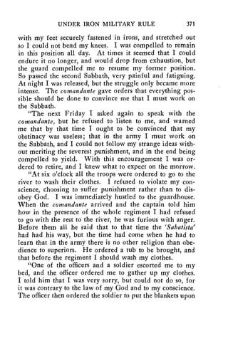 UNDER IRON MILITARY RULE 371 
with my feet securely fastened in irons, and stretched out 
so I could not bend my knees. I was compelled to remain 
in this position all day. At times it seemed that I could 
endure it no longer, and would drop from exhaustion, but 
the guard compelled me to resume my former position. 
So passed the second Sabbath, very painful and fatiguing. 
At night I was released, but the struggle only became more 
intense. The comandante gave orders that everything pos-sible 
should be done to convince me that I must work on 
the Sabbath. 
"The next Friday I asked again to speak with the 
comandante, but he refused to listen to me, and warned 
me that by that time I ought to be convinced that my 
obstinacy was useless; that in the army I must work on 
the Sabbath, and I could not follow my strange ideas with-out 
meriting the severest punishment, and in the end being 
compelled to yield. With this encouragement I was or-dered 
to retire, and I knew what to expect on the morrow. 
"At six o'clock all the troops were ordered to go to the 
river to wash their clothes. I refused to violate my con-science, 
choosing to suffer punishment rather than to dis-obey 
God. I was immediately hustled to the guardhouse. 
When the comandante arrived and the captain told him 
how in the presence of the whole regiment I had refused 
to go with the rest to the river, he was furious with anger. 
Before them all he said that to that time the `Sabatista' 
had had his way, but the time had come when he had to 
learn that in the army there is no other religion than obe-dience 
to superiors. He ordered a tub to be brought, and 
that before the regiment I should wash my clothes. 
"One of the officers and a soldier escorted me to my 
bed, and the officer ordered me to gather up my clothes. 
I told him that I was very sorry, but could not do so, for 
it was contrary to the law of my God and to my conscience. 
The officer then ordered the soldier to put the blankets upon 
 