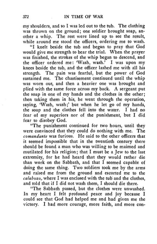 372 IN TIME OF WAR 
my shoulders, and so I was led out to the tub. The clothing 
was thrown on the ground; one soldier brought soap, an-other 
a whip. The rest were lined up to see the result, 
while around me stood the officers, ordering me to wash. 
"I knelt beside the tub and began to pray that God 
would give me strength to bear the trial. When the prayer 
was finished, the strokes of the whip began to descend, and 
the officer ordered me : 'Wash, wash.' I was upon my 
knees beside the tub, and the officer lashed me with all his 
strength. The pain was fearful, but the power of God 
sustained me. The chastisement continued until the whip 
was worn out, and then a heavier one was brought and 
plied with the same force across my back. A sergeant put 
the soap in one of my hands and the clothes in the other; 
then taking them in his, he went through the operation, 
saying, 'Wash, wash ;' but when he let go of my hands, 
the soap and the clothes fell into the water. I had no 
fear of my superiors nor of the punishment, but I did 
fear to disobey God. 
"The punishment continued for two hours, until they 
were convinced that they could do nothing with me. The 
comandante was furious. He said to the other officers that 
it seemed impossible that in the twentieth century there 
should be found a man who was willing to be maimed and 
mutilated for his religion; that I must be a Jew to the last 
extremity, for he had heard that they would rather die 
than work on the Sabbath, and that I seemed capable of 
doing the same thing. Two soldiers took me by the arms 
and raised me from the ground and escorted me to the 
calabozo, where I was enclosed with the tub and the clothes, 
and told that if I did not wash them, I should die there. 
"The Sabbath passed, but the clothes were unwashed. 
In my heart I felt profound peace and joy because I 
could see that God had helped me and had given me the 
victory. I had more courage, more faith, and more con- 
 