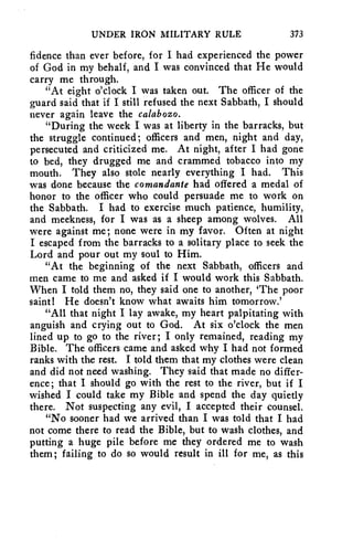 UNDER IRON MILITARY RULE 373 
fidence than ever before, for I had experienced the power 
of God in my behalf, and I was convinced that He would 
carry me through. 
"At eight o'clock I was taken out. The officer of the 
guard said that if I still refused the next Sabbath, I should 
never again leave the calabozo. 
"During the week I was at liberty in the barracks, but 
the struggle continued; officers and men, night and day, 
persecuted and criticized me. At night, after I had gone 
to bed, they drugged me and crammed tobacco into my 
mouth. They also stole nearly everything I had. This 
was done because the comandante had offered a medal of 
honor to the officer who could persuade me to work on 
the Sabbath. I had to exercise much patience, humility, 
and meekness, for I was as a sheep among wolves. All 
were against me; none were in my favor. Often at night 
I escaped from the barracks to a solitary place to seek the 
Lord and pour out my soul to Him. 
"At the beginning of the next Sabbath, officers and 
men came to me and asked if I would work this Sabbath. 
When I told them no, they said one to another, 'The poor 
saint! He doesn't know what awaits him tomorrow.' 
"All that night I lay awake, my heart palpitating with 
anguish and crying out to God. At six o'clock the men 
lined up to go to the river; I only remained, reading my 
Bible. The officers came and asked why I had not formed 
ranks with the rest. I told them that my clothes were clean 
and did not need washing. They said that made no differ-ence; 
that I should go with the rest to the river, but if I 
wished I could take my Bible and spend the day quietly 
there. Not suspecting any evil, I accepted their counsel. 
"No sooner had we arrived than I was told that I had 
not come there to read the Bible, but to wash clothes, and 
putting a huge pile before me they ordered me to wash 
them; failing to do so would result in ill for me, as this 
 
