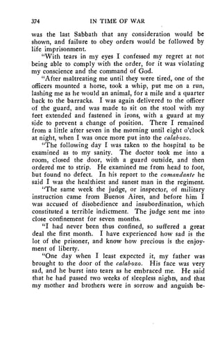 374 IN TIME OF WAR 
was the last Sabbath that any consideration would be 
shown, and failure to obey orders would be followed by 
life imprisonment. 
"With tears in my eyes I confessed my regret at not 
being able to comply with the order, for it was violating 
my conscience and the command of God. 
"After maltreating me until they were tired, one of the 
officers mounted a horse, took a whip, put me on a run, 
lashing me as he would an animal, for a mile and a quarter 
back to the barracks. I was again delivered to the officer 
of the guard, and was made to sit on the stool with my 
feet extended and fastened in irons, with a guard at my 
side to prevent a change of position. There I remained 
from a little after seven in the morning until eight o'clock 
at night, when I was once more put into the calabozo. 
"The following day I was taken to the hospital to be 
examined as to my sanity. The doctor took me into a 
room, closed the door, with a guard outside, and then 
ordered me to strip. He examined me from head to foot, 
but found no defect. In his report to the comandante he 
said I was the healthiest and sanest man in the regiment. 
"The same week the judge, or inspector, of military 
instruction came from Buenos Aires, and before him I 
was accused of disobedience and insubordination, which 
constituted a terrible indictment. The judge sent me into 
close confinement for seven months. 
"I had never been thus confined, so suffered a great 
deal the first month. I have experienced how sad is the 
lot of the prisoner, and know how precious is the enjoy-ment 
of liberty. 
"One day when I least expected it, my father was 
brought to the door of the calabozo. His face was very 
sad, and he burst into tears as he embraced me. He said 
that he had passed two weeks of sleepless nights, and that 
my mother and brothers were in sorrow and anguish be- 
 