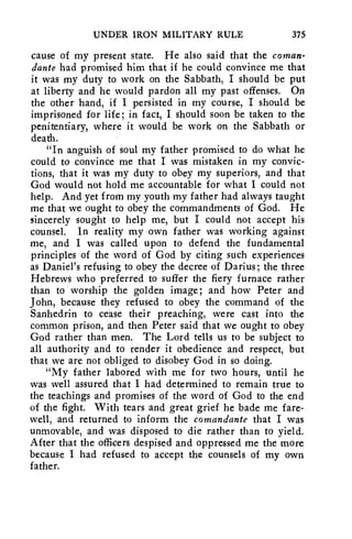 UNDER IRON MILITARY RULE 375 
cause of my present state. He also said that the coman-dante 
had promised him that if he could convince me that 
it was my duty to work on the Sabbath, I should be put 
at liberty and he would pardon all my past offenses. On 
the other hand, if I persisted in my course, I should be 
imprisoned for life; in fact, I should soon be taken to the 
penitentiary, where it would be work on the Sabbath or 
death. 
"In anguish of soul my father promised to do what he 
could to convince me that I was mistaken in my convic-tions, 
that it was my duty to obey my superiors, and that 
God would not hold me accountable for what I could not 
help. And yet from my youth my father had always taught 
me that we ought to obey the commandments of God. He 
sincerely sought to help me, but I could not accept his 
counsel. In reality my own father was working against 
me, and I was called upon to defend the fundamental 
principles of the word of God by citing such experiences 
as Daniel's refusing to obey the decree of Darius; the three 
Hebrews who preferred to suffer the fiery furnace rather 
than to worship the golden image; and how Peter and 
John, because they refused to obey the command of the 
Sanhedrin to cease their preaching, were cast into the 
common prison, and then Peter said that we ought to obey 
God rather than men. The Lord tells us to be subject to 
all authority and to render it obedience and respect, but 
that we are not obliged to disobey God in so doing. 
"My father labored with me for two hours, until he 
was well assured that I had determined to remain true to 
the teachings and promises of the word of God to the end 
of the fight. With tears and great grief he bade me fare-well, 
and returned to inform the comandante that I was 
unmovable, and was disposed to die rather than to yield. 
After that the officers despised and oppressed me the more 
because I had refused to accept the counsels of my own 
father. 
 