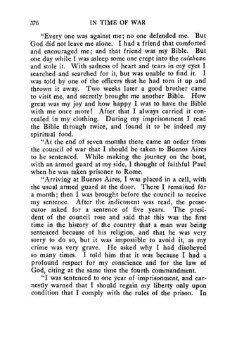 376 IN TIME OF WAR 
"Every one was against me; no one defended me. But 
God did not leave me alone. I had a friend that comforted 
and encouraged me; and that friend was my Bible. But 
one day while I was asleep some one crept into the calabozo 
and stole it. With sadness of heart and tears in my eyes I 
searched and searched for it, but was unable to find it. I 
was told by one of the officers that he had torn it up and 
thrown it away. Two weeks later a good brother came 
to visit me, and secretly brought me another Bible. How 
great was my joy and how happy I was to have the Bible 
with me once more! After that I always carried it con-cealed 
in my clothing. During my imprisonment I read 
the Bible through twice, and found it to be indeed my 
spiritual food. 
"At the end of seven months there came an order from 
the council of war that I should be taken to Buenos Aires 
to be sentenced. While making the journey on the boat, 
with an armed guard at my side, I thought of faithful Paul 
when he was taken prisoner to Rome. 
"Arriving at Buenos Aires, I was placed in a cell, with 
the usual armed guard at the door. There I remained for 
a month; then I was brought before the council to receive 
my sentence. After the indictment was read, the prose-cutor 
asked for a sentence of five years. The presi-dent 
of the council rose and said that this was the first 
time in the history of the country that a man was being 
sentenced because of his religion, and that he was very 
sorry to do so, but it was impossible to avoid it, as my 
crime was very grave. He asked why I had disobeyed 
so many times. I told him that it was because I had a 
profound respect for my conscience and for the law of 
God, citing at the same time the fourth commandment. 
"I was sentenced to one year of imprisonment, and ear-nestly 
warned that I should regain my liberty only upon 
condition that I comply with the rules of the prison. In 
 
