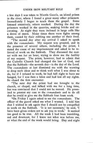 UNDER IRON MILITARY RULE 377 
a few days I was taken to Martin Garcia, an island prison 
in the river, where I found a great many other prisoners. 
Immediately I began to teach them the gospel. Some 
listened attentively, others mocked. During the day the 
prisoners worked in the quarries, making bricks and ex-cavating. 
At night they were inclosed in large cells like 
a drove of steers. Many times there were fights among 
them, caused by their robbing one another of their food. 
"The second day after my arrival I asked to speak 
with the comandante. My request was granted, and in 
the presence of several others, including the priest, I 
stated the cause of my imprisonment and asked to be re-lieved 
of work on the Sabbath. They discussed the mat-ter 
with me for an hour, trying to show me the futility 
of my request. The priest, however, had to admit that 
the Catholic Church had changed the law of God, and 
that the Sabbath—the seventh day—is the day of the Lord. 
The comandante at last dismissed me with the warning 
to drop such ideas and to think well what I was about to 
do, for if I refused to work, he had full right to have me 
hanged, for I was then a felon and had lost all my rights. 
So closed the first encounter. 
"The next day the priest had me brought to the 
church, or chapel, and talked with me for a long time, 
but was convinced that I could not be moved. He prom-ised 
to present my case to the comandante and to do all 
that he could to give me the Sabbath free from work. 
"On Friday I again asked to see the comandante. The 
officer of the guard asked me what I wanted. I told him 
that I wished to ask again that I should not be compelled 
to work on the Sabbath. 'It is not necessary,' he said, 
have been given orders not to ask you to work.' It seemed 
too good to be true. All the week I had been trembling, 
sad and downcast, for I knew not what was before me, 
or what the end of the week would bring. Day and night 
 