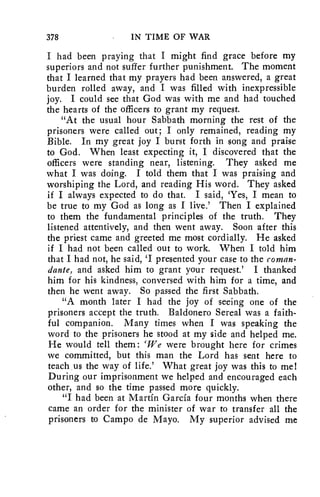 378 IN TIME OF WAR 
I had been praying that I might find grace before my 
superiors and not suffer further punishment. The moment 
that I learned that my prayers had been answered, a great 
burden rolled away, and I was filled with inexpressible 
joy. I could see that God was with me and had touched 
the hearts of the officers to grant my request. 
"At the usual hour Sabbath morning the rest of the 
prisoners were called out; I only remained, reading my 
Bible. In my great joy I burst forth in song and praise 
to God. When least expecting it, I discovered that the 
officers were standing near, listening. They asked me 
what I was doing. I told them that I was praising and 
worshiping the Lord, and reading His word. They asked 
if I always expected to do that. I said, 'Yes, I mean to 
be true to my God as long as I live.' Then I explained 
to them the fundamental principles of the truth. They 
listened attentively, and then went away. Soon after this 
the priest came and greeted me most cordially. He asked 
if I had not been called out to work. When I told him 
that I had not, he said, 'I presented your case to the roman-dante, 
and asked him to grant your request.' I thanked 
him for his kindness, conversed with him for a time, and 
then he went away. So passed the first Sabbath. 
"A month later I had the joy of seeing one of the 
prisoners accept the truth. Baldonero Sereal was a faith-ful 
companion. Many times when I was speaking the 
word to the prisoners he stood at my side and helped me. 
He would tell them: 'We were brought here for crimes 
we committed, but this man the Lord has sent here to 
teach us the way of life.' What great joy was this to me! 
During our imprisonment we helped and encouraged each 
other, and so the time passed more quickly. 
"I had been at Martin Garcia four months when there 
came an order for the minister of war to transfer all the 
prisoners to Campo de Mayo. My superior advised me 
 
