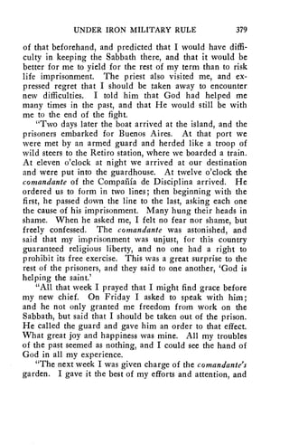 UNDER IRON MILITARY RULE 379 
of that beforehand, and predicted that I would have diffi-culty 
in keeping the Sabbath there, and that it would be 
better for me to yield for the rest of my term than to risk 
life imprisonment. The priest also visited me, and ex-pressed 
regret that I should be taken away to encounter 
new difficulties. I told him that God had helped me 
many times in the past, and that He would still be with 
me to the end of the fight. 
"Two days later the boat arrived at the island, and the 
prisoners embarked for Buenos Aires. At that port we 
were met by an armed guard and herded like a troop of 
wild steers to the Retiro station, where we boarded a train. 
At eleven o'clock at night we arrived at our destination 
and were put into the guardhouse. At twelve o'clock the 
comandante of the Compaiiia de Disciplina arrived. He 
ordered us to form in two lines; then beginning with the 
first, he passed down the line to the last, asking each one 
the cause of his imprisonment. Many hung their heads in 
shame. When he asked me, I felt no fear nor shame, but 
freely confessed. The comandante was astonished, and 
said that my imprisonment was unjust, for this country 
guaranteed religious liberty, and no one had a right to 
prohibit its free exercise. This was a great surprise to the 
rest of the prisoners, and they said to one another, 'God is 
helping the saint.' 
"All that week I prayed that I might find grace before 
my new chief. On Friday I asked to speak with him; 
and he not only granted me freedom from work on the 
Sabbath, but said that I should be taken out of the prison. 
He called the guard and gave him an order to that effect. 
What great joy and happiness was mine. All my troubles 
of the past seemed as nothing, and I could see the hand of 
God in all my experience. 
"The next week I was given charge of the comandante's 
garden. I gave it the best of my efforts and attention, and 
 