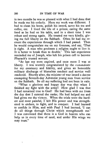 380 IN TIME OF WAR 
in two months he was so pleased with what I had done that 
he made me his orderly. Here my work was different. I 
had to clean his boots, polish his sword, serve his tea and 
coffee, etc. I lived the life of a prince, eating the same 
food as he had on his table, and in a short time I was 
robust and strong again. He treated me very kindly, giv-ing 
me full liberty on the Sabbath. Often he had me re-count 
the experiences through which I had passed. Then 
he would congratulate me on my firmness, and say, 'That 
is right. A man who professes a religion ought to live it. 
It is better to break than to double.' This last experience 
reminded me of Joseph, who left his prison cell to become 
Pharaoh's trusted servant. 
"At last my term expired, and once more I was at 
liberty. I was warmly congratulated by the comandante 
for my constancy and fidelity, and given an honorable 
military discharge of blameless conduct and service well 
rendered. Shortly after, the minister of war issued a decree 
exempting Seventh-day Adventist young men from service 
on the Sabbath. So all my suffering had not been in vain. 
"What a glorious and happy day was that when I 
finished my fight with the army! How glad I was that 
I had remained true to God! He had been with me from 
the day that I entered the ranks; He had helped me and 
had given me the victory. When the trials were the hard-est 
and most painful, I felt His power and was strength-ened 
to endure, to fight, and to conquer. I had learned 
to confide in Him, and with Paul I had learned, 'I can 
do all things through Christ which strengtheneth me.' 
I was convinced that there is a God in heaven who can 
help us in every time of need, and under His wings we 
may trust." 
 
