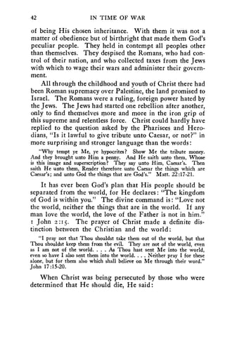 42 IN TIME OF WAR 
of being His chosen inheritance. With them it was not a 
matter of obedience but of birthright that made them God's 
peculiar people. They held in contempt all peoples other 
than themselves. They despised the Romans, who had con-trol 
of their nation, and who collected taxes from the Jews 
with which to wage their wars and administer their govern-ment. 
All through the childhood and youth of Christ there had 
been Roman supremacy over Palestine, the land promised to 
Israel. The Romans were a ruling, foreign power hated by 
the Jews. The Jews had started one rebellion after another, 
only to find themselves more and more in the iron grip of 
this supreme and relentless force. Christ could hardly have 
replied to the question asked by the Pharisees and Hero-dians, 
"Is it lawful to give tribute unto Caesar, or not?" in 
more surprising and stronger language than the words : 
"Why tempt ye Me, ye hypocrites? Show Me the tribute money. 
And they brought unto Him a penny. And He saith unto them, Whose 
is this image and superscription? They say unto Him, Caesar's. Then 
saith He unto them, Render therefore unto Caesar the things which are 
Caesar's; and unto God the things that are God's." Matt. 22:17-21. 
It has ever been God's plan that His people should be 
separated from the world, for He declares : "The kingdom 
of God is within you." The divine command is : "Love not 
the world, neither the things that are in the world. If any 
man love the world, the love of the Father is not in him." 
I John 2 :15. The prayer of Christ made a definite dis-tinction 
between the Christian and the world: 
"I pray not that Thou shouldst take them out of the world, but that 
Thou shouldst keep them from the evil. They are not of the world, even 
as I am not of the world. . . . As Thou hast sent Me into the world, 
even so have I also sent them into the world. . . . Neither pray I for these 
alone, but for them also which shall believe on Me through their word." 
John 17:15-20. 
When Christ was being persecuted by those who were 
determined that He should die, He said: 
 