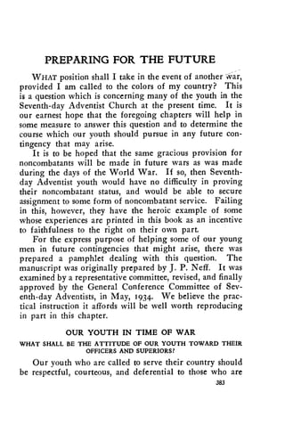PREPARING FOR THE FUTURE 
_ 
WHAT position shall I take in the event of another War, 
provided I am called to the colors of my country? This 
is a question which is concerning many of the youth in the 
Seventh-day Adventist Church at the present time. It is 
our earnest hope that the foregoing chapters will help in 
some measure to answer this question and to determine the 
course which our youth should pursue in any future con-tingency 
that may arise. 
It is to be hoped that the same gracious provision for 
noncombatants will be made in future wars as was made 
during the days of the World War. If so, then Seventh-day 
Adventist youth would have no difficulty in proving 
their noncombatant status, and would be able to secure 
assignment to some form of noncombatant service. Failing 
in this, however, they have the heroic example of some 
whose experiences are printed in this book as an incentive 
to faithfulness to the right on their own part. 
For the express purpose of helping some of our young 
men in future contingencies that might arise, there was 
prepared a pamphlet dealing with this question. The 
manuscript was originally prepared by J. P. Neff. It was 
examined by a representative committee, revised, and finally 
approved by the General Conference Committee of Sev-enth- 
day Adventists, in May, 1934. We believe the prac-tical 
instruction it affords will be well worth reproducing 
in part in this chapter. 
OUR YOUTH IN TIME OF WAR 
WHAT SHALL BE THE ATTITUDE OF OUR YOUTH TOWARD THEIR 
OFFICERS AND SUPERIORS? 
Our youth who are called to serve their country should 
be respectful, courteous, and deferential to those who are 
383 
 