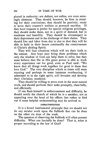 384 IN TIME OF WAR 
placed in authority; not defiant, not sullen, nor even seem-ingly 
obstinate. They should, however, be firm in stand-ing 
for their convictions; they should be patriotic, ready 
to serve their country's welfare at personal sacrifice. If 
they have requests to prefer for special religious privileges, 
they should make them, not in a spirit of demand, but in 
meekness and humility. They should be circumspect in 
their deportment and in the discharge of their duties. They 
should live and labor from day to day so that they will be 
able to hold in their hearts continually the consciousness 
of Christ's abiding Spirit. 
They will face situations which will try their faith to 
the utmost. Any hour may bring them problems which 
only the wisdom of God can help them to solve, but they 
must believe that He in His great power is able to work 
every experience out for good, even as Paul said: "We 
know that all things work together for good to them that 
love God." The very discipline which at times will seem 
exacting and perhaps in some instances overbearing, if 
submitted to in the right spirit, will broaden and develop 
their Christian manhood. 
They should be willing to serve even in the most menial 
work, and should perform their tasks promptly, cheerfully, 
and efficiently. 
If one finds himself in embarrassment and difficulty, he 
should notify the church of which he is a member, not as 
appealing over the head of his officer, but rather to find 
out if some helpful understanding may be arrived at. 
SABBATHKEEPING 
It is a broad fundamental principle that we should not 
do any secular work upon the Sabbath that can be done 
on the other six days of the week. 
The question of observing the Sabbath will often present 
difficulty. What can lawfully be done? That is, what is 
proper according to the law of God? 
 
