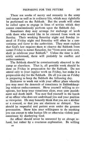 PREPARING FOR THE FUTURE 385 
There are works of mercy and necessity in the army 
and camps as well as in ordinary life, which may rightfully 
be performed on the Sabbath. But the youth will often 
be called upon to engage in lines of service which they 
cannot conscientiously perform upon the Sabbath day. 
Sometimes they may arrange for exchange of work 
with those who would like to be excused from work on 
Sunday. Their working Saturday night and Sunday in-stead 
of Friday night and Saturday will often be a con-venience 
and favor to the authorities. They must explain 
that God's law requires them to observe the Sabbath from 
sunset Friday to sunset Saturday, for "from even unto even, 
shall ye celebrate your Sabbath." Unless the time is defi-nitely 
understood, there will probably be conflict and 
embarrassment. 
The Sabbath should be conscientiously observed in the 
camp or elsewhere. That is, all possible work should be 
done on Friday in preparation for the Sabbath. Do not 
attend only to your regular work on Friday, but make it a 
preparation day for the Sabbath. Do all you can on Friday 
in preparing to keep the Sabbath the following day. 
Endeavor to work out with your officer plans whereby 
you may meet the demands of conscience in Sabbathkeep-ing 
without embarrassment. Show yourself willing to co-operate, 
but keep your conscience clear, even unto punish-ment 
and death itself. You may find yourself in the hands 
of an officer who does not understand you and your position 
or viewpoint. He may honestly think that you are a shirker 
or a coward, or that you are obstinate or disloyal. You 
should be respectful and patient even under the greatest 
provocation. Show him your willingness to do anything 
you can except to take human life or otherwise violate your 
conscience by disobeying God. 
An officer should never be answered by an abrupt re-fusal, 
but rather by a courteous explanation. Be willing 
28 
 