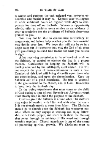 386 IN TIME OF WAR 
to accept and perform the task assigned you, however un-desirable 
and menial it may be. Express your willingness 
to work additional hours on regular week days to com-pensate 
for time off on Sabbath. Whenever opportunity 
affords, offer to perform extra service as an evidence of 
your appreciation for the privileges of Sabbath observance 
granted to you. 
You may not be able to consummate satisfactory ar-rangements, 
and before help reaches you the court-martial 
may decide your fate. We hope this will not be so in a 
single case; but if it comes to that, may the God of all grace 
give you courage to stand like Daniel for what you believe 
is right. 
After receiving permission to be relieved of work on 
the Sabbath, be careful to observe the day in a proper 
manner. Carelessness in keeping the Sabbath will be 
quickly observed by the intelligent, alert officer. He will 
not respect the plea of conscientiousness in such a case. 
Conduct of this kind will bring discredit upon those who 
are conscientious, and upon the denomination. Keep the 
Sabbath out of a good conscience. Be true to yourself, 
to the government, to the church, and to God. Remember 
to keep holy the Sabbath day. 
In the trying experiences that must come to the child 
of God during a time of war, Seventh-day Adventist youth 
must clearly keep in mind the purpose of the Sabbath. 
God has given the Sabbath as a time when His children 
may enjoy fellowship with Him and with other believers. 
It is not enough merely to cease from labor. The Christian 
should go to church upon the Sabbath day whenever pos-sible, 
where he may engage in worship and enjoy fellow-ship 
with God's people, and share with them the blessing 
that comes through the ministry of His word and through 
worship together. Church attendance is one of the means 
of promoting spiritual growth. We Christians must be 
 