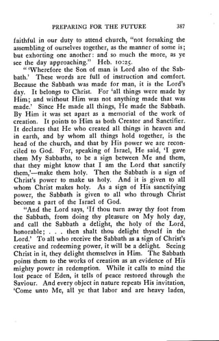 PREPARING FOR THE FUTURE 387 
faithful in our duty to attend church, "not forsaking the 
assembling of ourselves together, as the manner of some is; 
but exhorting one another : and so much the more, as ye 
see the day approaching." Heb. ro:25. 
" 'Wherefore the Son of man is Lord also of the Sab-bath.' 
These words are full of instruction and comfort. 
Because the Sabbath was made for man, it is the Lord's 
day. It belongs to Christ. For 'all things were made by 
Him; and without Him was not anything made that was 
made.' Since He made all things, He made the Sabbath. 
By Him it was set apart as a memorial of the work of 
creation. It points to Him as both Creator and Sanctifier. 
It declares that He who created all things in heaven and 
in earth, and by whom all things hold together, is the 
head of the church, and that by His power we are recon-ciled 
to God. For, speaking of Israel, He said, 'I gave 
them My Sabbaths, to be a sign between Me and them, 
that they might know that I am the Lord that sanctify 
them,'—make them holy. Then the Sabbath is a sign of 
Christ's power to make us holy. And it is given to all 
whom Christ makes holy. As a sign of His sanctifying 
power, the Sabbath is given to all who through Christ 
become a part of the Israel of God. 
"And the Lord says, 'If thou turn away thy foot from 
the Sabbath, from doing thy pleasure on My holy day, 
and call the Sabbath a delight, the holy of the Lord, 
honorable; . . . then shalt thou delight thyself in the 
Lord.' To all who receive the Sabbath as a sign of Christ's 
creative and redeeming power, it will be a delight. Seeing 
Christ in it, they delight themselves in Him. The Sabbath 
points them to the works of creation as an evidence of His 
mighty power in redemption. While it calls to mind the 
lost peace of Eden, it tells of peace restored through the 
Saviour. And every object in nature repeats His invitation, 
`Come unto Me, all ye that labor and are heavy laden, 
 
