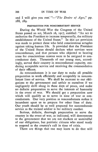 388 IN TIME OF WAR 
and I will give you rest.' "—"The Desire of Ages," pp. 
288, 289. 
PREPARATION FOR NONCOMBATANT SERVICE 
During the World War the Congress of the United 
States passed an act, March 16, 1917, entitled: "An act to 
authorize the President to increase temporarily, the military 
establishment of the United States." In this act provision 
was made to protect those who held conscientious scruples 
against taking human life. It provided that the President 
of the United States should declare what services were 
noncombatant, and that persons who objected to bearing 
arms for conscientious reasons were to be assigned to non-combatant 
duty. Thousands of our young men, accord-ingly, 
served their country in noncombatant capacity, ren-dering 
acceptable service and receiving the commendation 
of their officers. 
As noncombatants it is our duty to make all possible 
preparation to work efficiently and acceptably in noncom-batant 
lines of service. We shall be recreant to our obli-gations 
to the government and unfair to ourselves if we 
negligently drift along in these days of peace, and make 
no definite preparation to serve the interests of humanity 
in the event of war. We should get a preparation now 
which will qualify us to serve in time of war as non-combatants. 
Our very position as noncombatants makes it 
incumbent upon us to prepare for other lines of duty. 
Our youth should be as well prepared for noncombatant 
service as the trained soldier is for military combat. 
Serious, definite, thorough preparation to serve the 
country in the event of war, as indicated, will demonstrate 
to the government that we are not slackers or unmindful 
of our obligations, but patriotic citizens who stand ready 
to respond to the country's call in time of crisis. 
There are things that one may learn to do that will 
 