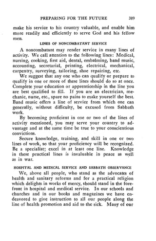 PREPARING FOR THE FUTURE 389 
make his service to his country valuable, and enable him 
more readily and efficiently to serve God and his fellow 
men. 
LINES OF NONCOMBATANT SERVICE 
A noncombatant may render service in many lines of 
activity. We call attention to the following lines: Medical, 
nursing, cooking, first aid, dental, embalming, band music, 
accounting, secretarial, printing, electrical, mechanical, 
carpentry, surveying, tailoring, shoe repairing, etc. 
We suggest that any one who can qualify or prepare to 
qualify in one or more of these lines should do so at once. 
Complete your education or apprenticeship in the line you 
are best qualified to fill. If you are an electrician, me-chanic, 
nurse, etc., spare no pains to make yourself the best. 
Band music offers a line of service from which one can 
generally, without difficulty, be excused from Sabbath 
work. 
By becoming proficient in one or two of the lines of 
activity mentioned, you may serve your country to ad-vantage 
and at the same time be true to your conscientious 
convictions. 
Secure knowledge, training, and skill in one or two 
lines of work, so that your proficiency will be recognized. 
Be a specialist; excel in at least one line. Knowledge 
in these practical lines is invaluable in peace as well 
as in war. 
HOSPITAL AND MEDICAL SERVICE AND SABBATH OBSERVANCE 
We, above all people, who stand as the advocates of 
health and sanitary reforms and for a practical religion 
which delights in works of mercy, should stand in the fore-front 
in hospital and medical service. In our schools and 
churches and in our books and magazines we have en-deavored 
to give instruction to all our people along the 
line of health promotion and aid to the sick. Many of our 
 