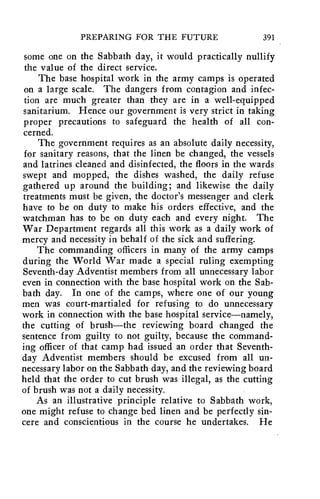PREPARING FOR THE FUTURE 391 
some one on the Sabbath day, it would practically nullify 
the value of the direct service. 
The base hospital work in the army camps is operated 
on a large scale. The dangers from contagion and infec-tion 
are much greater than they are in a well-equipped 
sanitarium. Hence our government is very strict in taking 
proper precautions to safeguard the health of all con-cerned. 
The government requires as an absolute daily necessity, 
for sanitary reasons, that the linen be changed, the vessels 
and latrines cleaned and disinfected, the floors in the wards 
swept and mopped, the dishes washed, the daily refuse 
gathered up around the building; and likewise the daily 
treatments must be given, the doctor's messenger and clerk 
have to be on duty to make his orders effective, and the 
watchman has to be on duty each and every night. The 
War Department regards all this work as a daily work of 
mercy and necessity in behalf of the sick and suffering. 
The commanding officers in many of the army camps 
during the World War made a special ruling exempting 
Seventh-day Adventist members from all unnecessary labor 
even in connection with the base hospital work on the Sab-bath 
day. In one of the camps, where one of our young 
men was court-martialed for refusing to do unnecessary 
work in connection with the base hospital service—namely, 
the cutting of brush—the reviewing board changed the 
sentence from guilty to not guilty, because the command-ing 
officer of that camp had issued an order that Seventh-day 
Adventist members should be excused from all un-necessary 
labor on the Sabbath day, and the reviewing board 
held that the order to cut brush was illegal, as the cutting 
of brush was not a daily necessity. 
As an illustrative principle relative to Sabbath work, 
one might refuse to change bed linen and be perfectly sin-cere 
and conscientious in the course he undertakes. He 
 