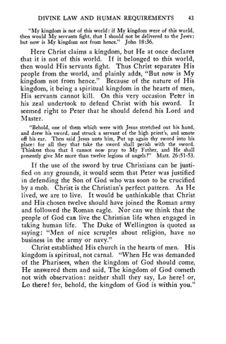 DIVINE LAW AND HUMAN REQUIREMENTS 43 
"My kingdom is not of this world: if My kingdom were of this world, 
then would My servants fight, that I should not be delivered to the Jews: 
but now is My kingdom not from hence." John 18:36. 
Here Christ claims a kingdom, but He at once declares 
that it is not of this world. If it belonged to this world, 
then would His servants fight. Thus Christ separates His 
people from the world, and plainly adds, "But now is My 
kingdom not from hence." Because of the nature of His 
kingdom, it being a spiritual kingdom in the hearts of men, 
His servants cannot kill. On this very occasion Peter in 
his zeal undertook to defend Christ with his sword. It 
seemed right to Peter that he should defend his Lord and 
Master. 
"Behold, one of them which were with Jesus stretched out his hand, 
and drew his sword, and struck a servant of the high priest's, and smote 
off his ear. Then said Jesus unto him, Put up again thy sword into his 
place: for all they that take the sword shall perish with the sword. 
Thinkest thou that I cannot now pray to My Father, and He shall 
presently give Me more than twelve legions of angels?" Matt. 26:51-53. 
If the use of the sword by true Christians can be justi-fied 
on any grounds, it would seem that Peter was justified 
in defending the Son of God who was soon to be crucified 
by a mob. Christ is the Christian's perfect pattern. As He 
lived, we are to live. It would be unthinkable that Christ 
and His chosen twelve should have joined the Roman army 
and followed the Roman eagle. Nor can we think that the 
people of God caa live the Christian life when engaged in 
taking human life. The Duke of Wellington is quoted as 
saying: "Men of nice scruples about religion, have no 
business in the army or navy." 
Christ established His church in the hearts of men. His 
kingdom is spiritual, not carnal. "When He was demanded 
of the Pharisees, when the kingdom of God should come, 
He answered them and said, The kingdom of God cometh 
not with observation: neither shall they say, Lo here! or, 
Lo there! for, behold, the kingdom of God is within you." 
 