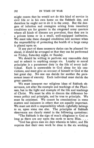 392 IN TIME OF WAR 
might reason that he would not do this kind of service in 
civil life or in his own home on the Sabbath day, and 
therefore he ought not to do it in the army. But the dan-gers 
of infection and contagion arising from insanitary 
conditions are far greater in the congested army quarters 
where all kinds of diseases are prevalent, than they are in 
a private home or in a small, well-equipped institution. 
We must take these changed conditions into account when 
the responsibility of protecting the health of a large camp 
is placed upon us. 
If any part of these necessary duties can be planned for 
ahead, it should be arranged so that they can be performed 
on Friday, Saturday night, or Sunday. 
We should be willing to perform any reasonable duty 
and to submit to anything except sin. Loyalty to moral 
principles is a paramount duty in the life of every indi-vidual. 
Each is answerable to God alone for his con-victions, 
and must give an account of himself to God at the 
last great day. No one can decide for another the para-mount 
issues of eternity. Each individual must decide the 
great question. 
We must interpret our religious ideas of Sabbath ob-servance, 
not after the example and teachings of the Phari-sees, 
but in the light and example of the life and teachings 
of Christ. We must be able to discern the difference be-tween 
policy and principle, and be true to principle. We 
must be consistent. We cannot be conscientious in some 
matters and insincere in others that are equally important. 
We must not shift a responsibility which rightfully belongs 
to us, upon some one else. The principles of Sabbath 
observance are clearly stated in the following quotations : 
"The Sabbath is the sign of man's allegiance to God as 
long as there are any upon the earth to serve Him. . . . 
"God has given men six days wherein to labor, and He 
requires that their own work be done in the six working 
 