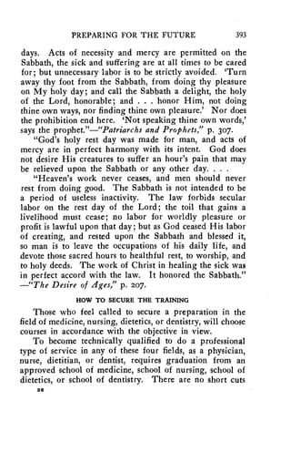 PREPARING FOR THE FUTURE 393 
days. Acts of necessity and mercy are permitted on the 
Sabbath, the sick and suffering are at all times to be cared 
for; but unnecessary labor is to be strictly avoided. 'Turn 
away thy foot from the Sabbath, from doing thy pleasure 
on My holy day; and call the Sabbath a delight, the holy 
of the Lord, honorable; and . . . honor Him, not doing 
thine own ways, nor finding thine own pleasure.' Nor does 
the prohibition end here. 'Not speaking thine own words,' 
says the prophet."—"Patriarchs and Prophets," p. 307. 
"God's holy rest day was made for man, and acts of 
mercy are in perfect harmony with its intent. God does 
not desire His creatures to suffer an hour's pain that may 
be relieved upon the Sabbath or any other day. . . . 
"Heaven's work never ceases, and men should never 
rest from doing good. The Sabbath is not intended to be 
a period of useless inactivity. The law forbids secular 
labor on the rest day of the Lord; the toil that gains a 
livelihood must cease; no labor for worldly pleasure or 
profit is lawful upon that day; but as God ceased His labor 
of creating, and rested upon the Sabbath and blessed it, 
so man is to leave the occupations of his daily life, and 
devote those sacred hours to healthful rest, to worship, and 
to holy deeds. The work of Christ in healing the sick was 
in perfect accord with the law. It honored the Sabbath." 
—"The Desire of Ages," p. 207. 
HOW TO SECURE THE TRAINING 
Those who feel called to secure a preparation in the 
field of medicine, nursing, dietetics, or dentistry, will choose 
courses in accordance with the objective in view. 
To become technically qualified to do a professional 
type of service in any of these four fields, as a physician, 
nurse, dietitian, or dentist, requires graduation from an 
approved school of medicine, school of nursing, school of 
dietetics, or school of dentistry. There are no short cuts 
26 
 